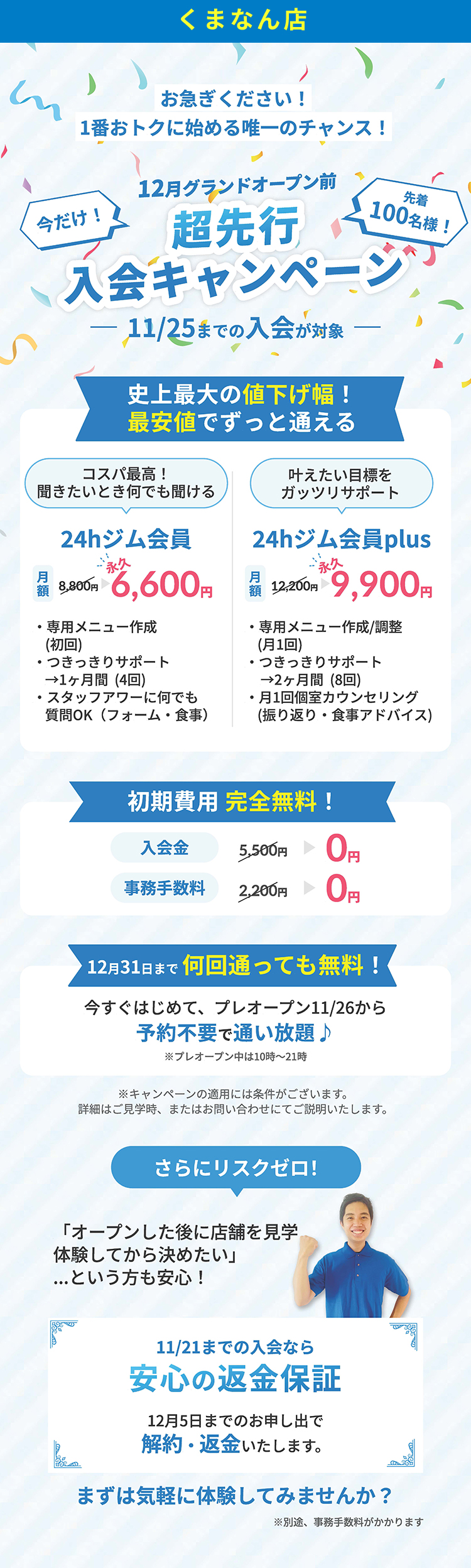 今だけ先着100名様まで、清水店グランドオープン前超先行入会キャンペーン！11月25日までの入会が対象です。史上最大の値下げ幅、最安値でずっと通える！24時間ジム会員は通常8,800円が6,600円に！24時間ジムplus会員は12,200円が9,900円でずっと通える！さらに入会金、事務手数料の初期費用無料！プレオープンの11月26日から予約不要で通い放題！キャンペーン適用には条件がございます。詳細は見学時、またはお問い合わせにてご説明いたします。